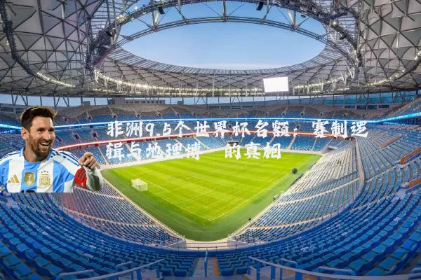 非洲9.5个世界杯名额:赛制逻辑与地理博弈的真相