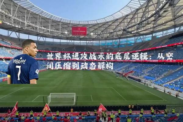 世界杯进攻战术的底层逻辑:从空间压缩到动态解构