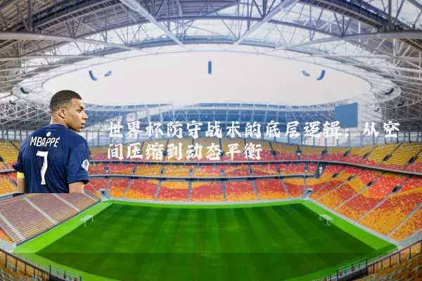 世界杯防守战术的底层逻辑:从空间压缩到动态平衡