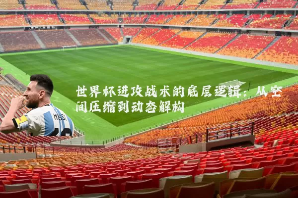 世界杯进攻战术的底层逻辑:从空间压缩到动态解构