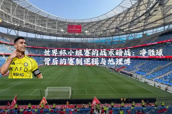 世界杯小组赛的战术暗战：净胜球背后的赛制逻辑与地理博弈