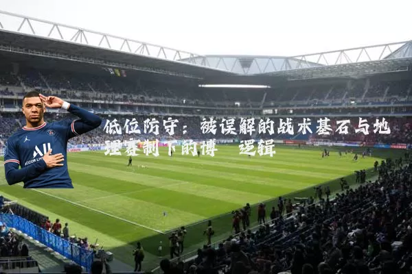 低位防守:被误解的战术基石与地理赛制下的博弈逻辑
