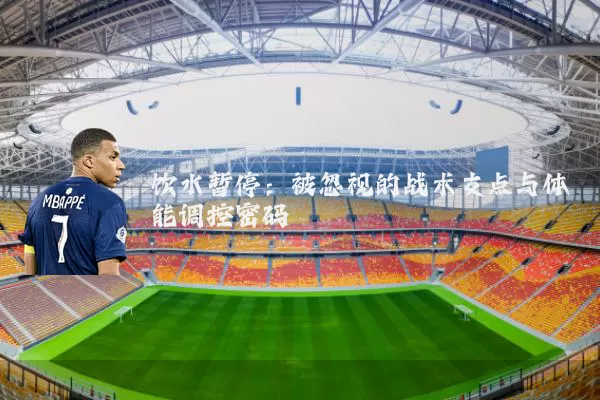 饮水暂停:被忽视的战术支点与体能调控密码